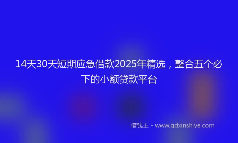 14天30天短期应急借款2025年精选，整合五个必下的小额贷款平台
