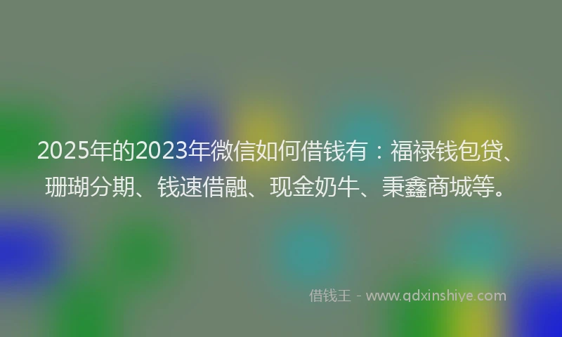 2025年的2023年微信如何借钱有：福禄钱包贷、珊瑚分期、钱速借融、现金奶牛、秉鑫商城等。