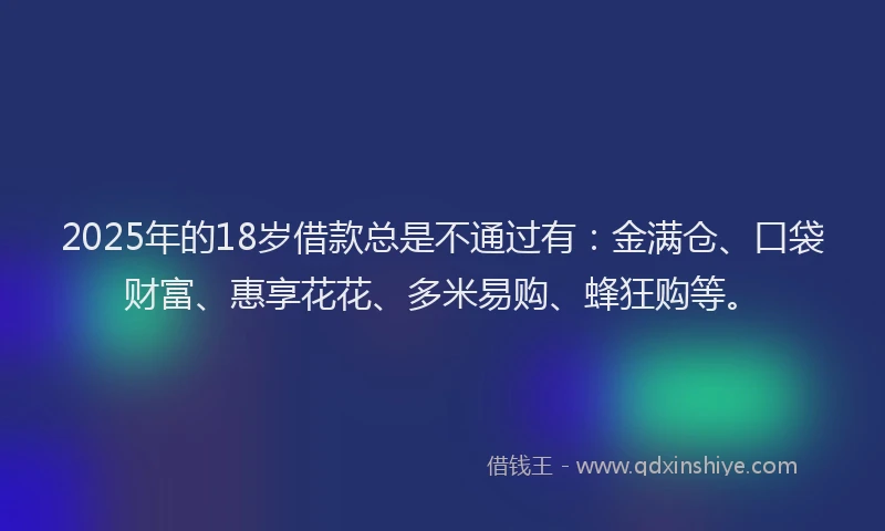 2025年的18岁借款总是不通过有：金满仓、口袋财富、惠享花花、多米易购、蜂狂购等。
