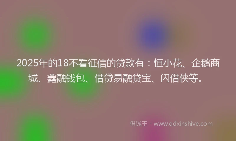 2025年的18不看征信的贷款有：恒小花、企鹅商城、鑫融钱包、借贷易融贷宝、闪借侠等。
