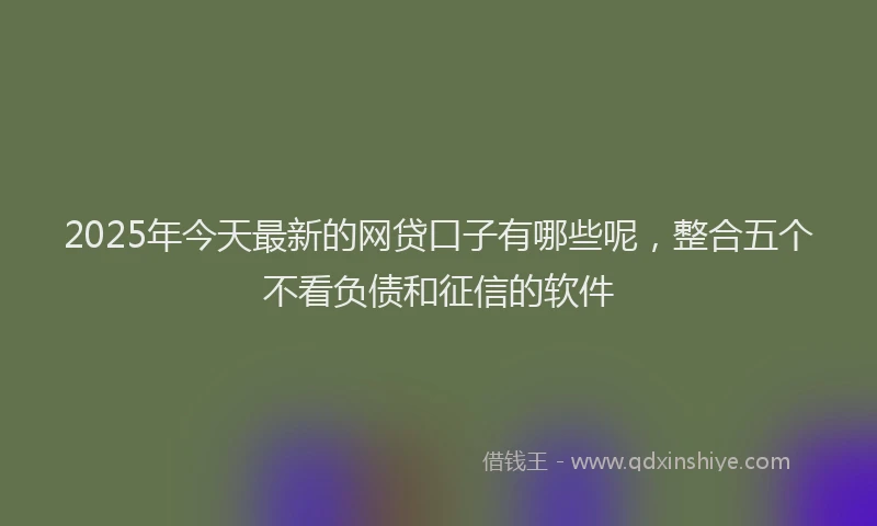 2025年今天最新的网贷口子有哪些呢，整合五个不看负债和征信的软件