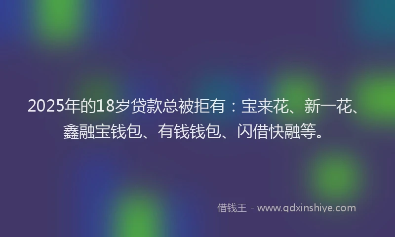 2025年的18岁贷款总被拒有：宝来花、新一花、鑫融宝钱包、有钱钱包、闪借快融等。