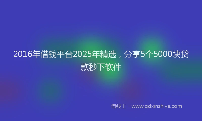 2016年借钱平台2025年精选，分享5个5000块贷款秒下软件