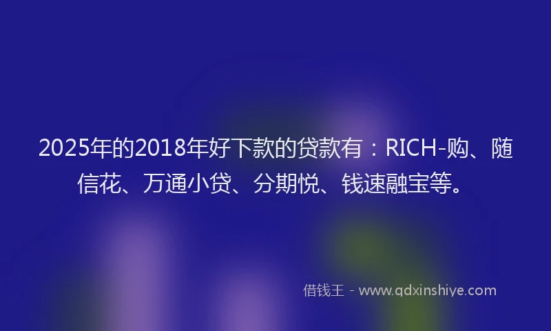 2025年的2018年好下款的贷款有：RICH-购、随信花、万通小贷、分期悦、钱速融宝等。