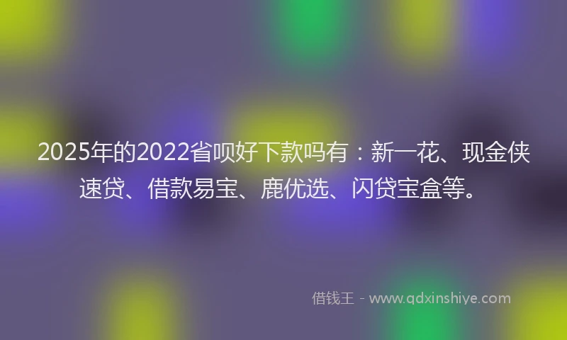 2025年的2022省呗好下款吗有：新一花、现金侠速贷、借款易宝、鹿优选、闪贷宝盒等。
