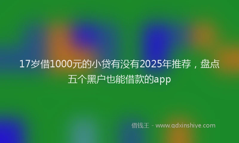 17岁借1000元的小贷有没有2025年推荐，盘点五个黑户也能借款的app