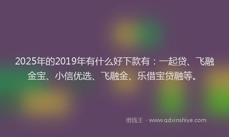 2025年的2019年有什么好下款有：一起贷、飞融金宝、小信优选、飞融金、乐借宝贷融等。