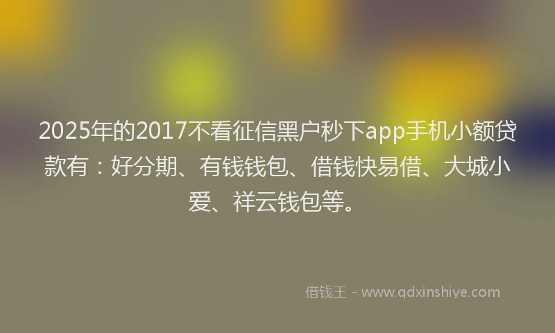 2025年的2017不看征信黑户秒下app手机小额贷款有：好分期、有钱钱包、借钱快易借、大城小爱、祥云钱包等。