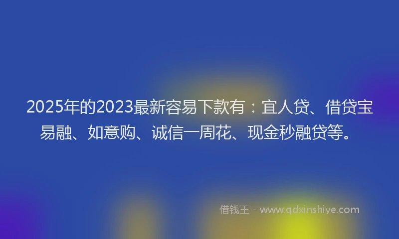 2025年的2023最新容易下款有：宜人贷、借贷宝易融、如意购、诚信一周花、现金秒融贷等。