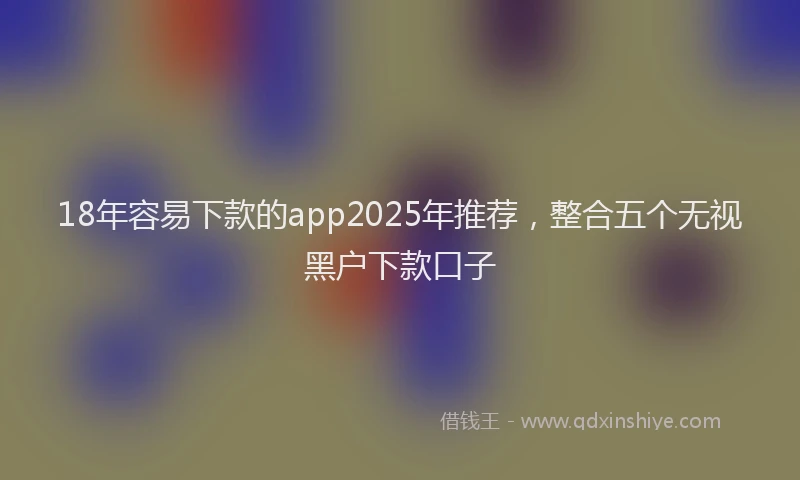 18年容易下款的app2025年推荐，整合五个无视黑户下款口子