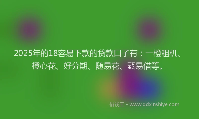 2025年的18容易下款的贷款口子有：一橙租机、橙心花、好分期、随易花、甄易借等。