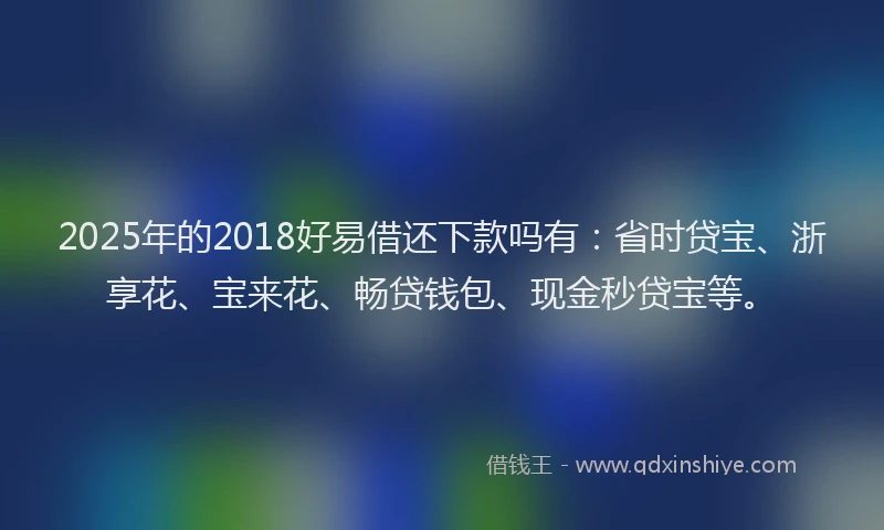 2025年的2018好易借还下款吗有：省时贷宝、浙享花、宝来花、畅贷钱包、现金秒贷宝等。
