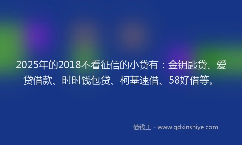 2025年的2018不看征信的小贷有：金钥匙贷、爱贷借款、时时钱包贷、柯基速借、58好借等。