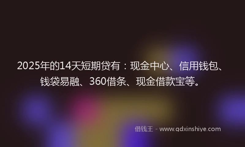 2025年的14天短期贷有：现金中心、信用钱包、钱袋易融、360借条、现金借款宝等。