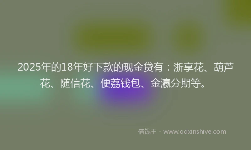 2025年的18年好下款的现金贷有：浙享花、葫芦花、随信花、便荔钱包、金瀛分期等。