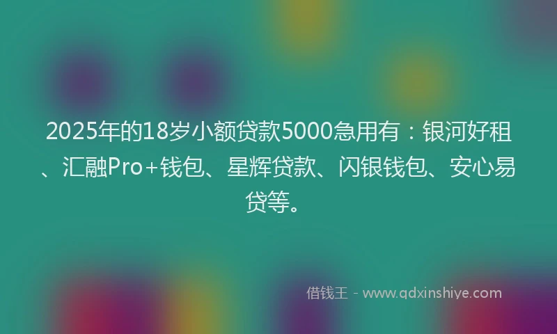 2025年的18岁小额贷款5000急用有：银河好租、汇融Pro+钱包、星辉贷款、闪银钱包、安心易贷等。