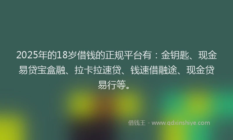 2025年的18岁借钱的正规平台有：金钥匙、现金易贷宝盒融、拉卡拉速贷、钱速借融途、现金贷易行等。