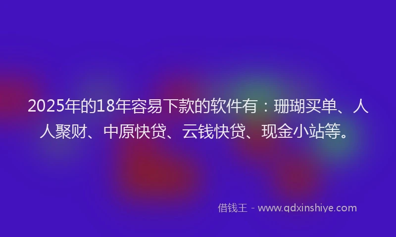 2025年的18年容易下款的软件有：珊瑚买单、人人聚财、中原快贷、云钱快贷、现金小站等。