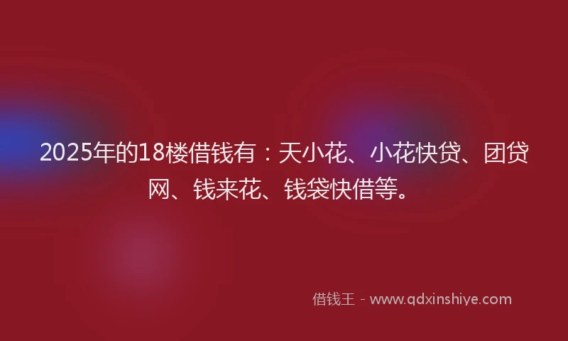 2025年的18楼借钱有：天小花、小花快贷、团贷网、钱来花、钱袋快借等。