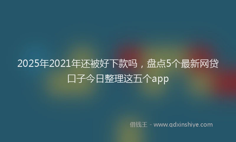 2025年2021年还被好下款吗，盘点5个最新网贷口子今日整理这五个app