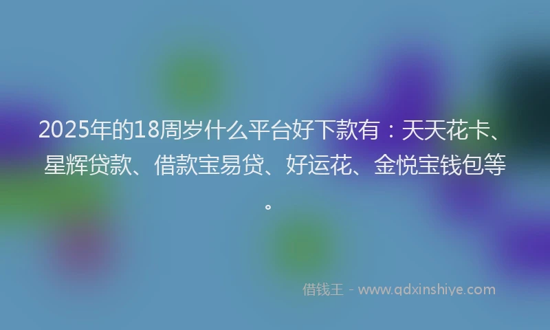 2025年的18周岁什么平台好下款有：天天花卡、星辉贷款、借款宝易贷、好运花、金悦宝钱包等。