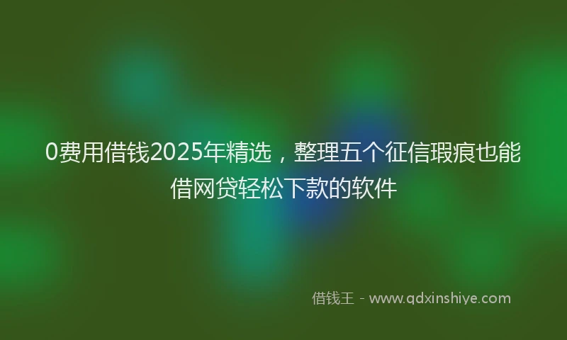 0费用借钱2025年精选，整理五个征信瑕疵也能借网贷轻松下款的软件