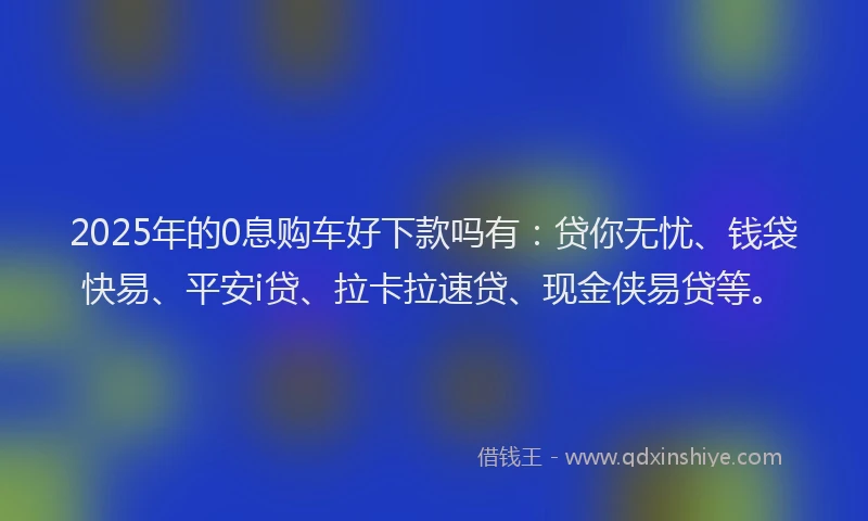 2025年的0息购车好下款吗有：贷你无忧、钱袋快易、平安i贷、拉卡拉速贷、现金侠易贷等。