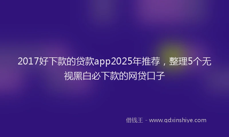 2017好下款的贷款app2025年推荐，整理5个无视黑白必下款的网贷口子