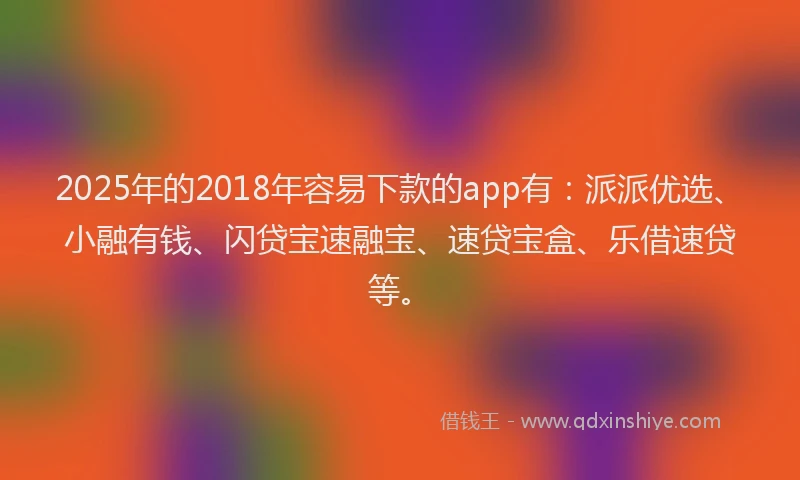 2025年的2018年容易下款的app有：派派优选、小融有钱、闪贷宝速融宝、速贷宝盒、乐借速贷等。