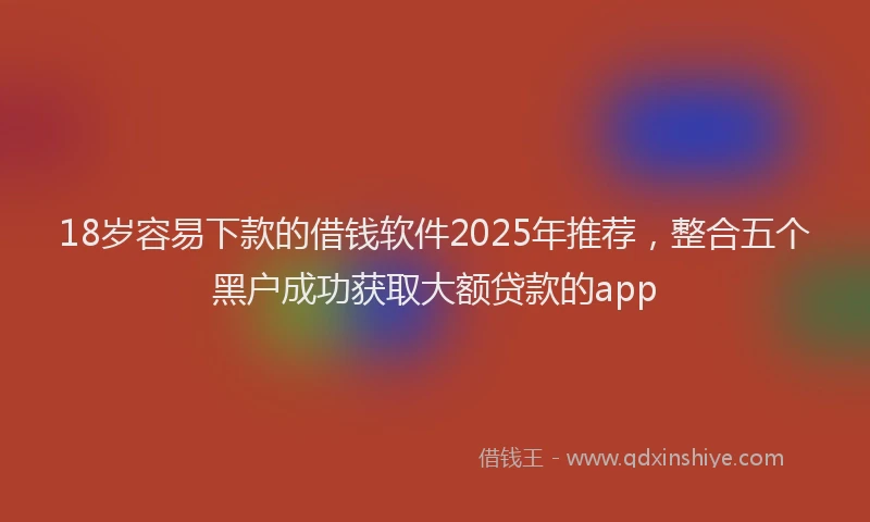 18岁容易下款的借钱软件2025年推荐，整合五个黑户成功获取大额贷款的app