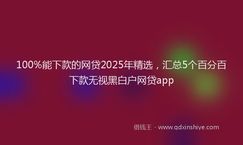 100%能下款的网贷2025年精选，汇总5个百分百下款无视黑白户网贷app