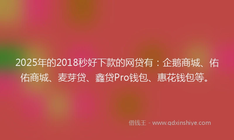 2025年的2018秒好下款的网贷有：企鹅商城、佑佑商城、麦芽贷、鑫贷Pro钱包、惠花钱包等。
