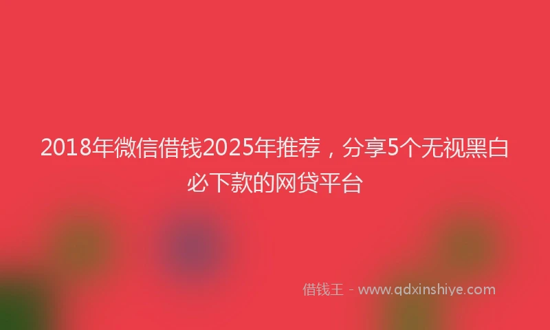 2018年微信借钱2025年推荐，分享5个无视黑白必下款的网贷平台