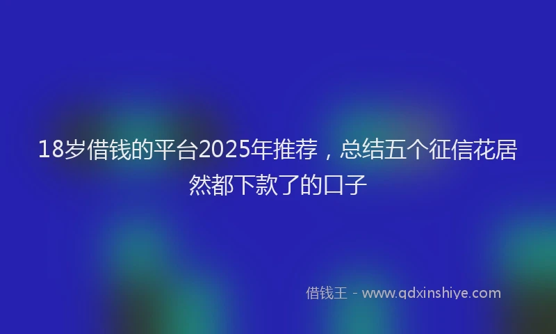 18岁借钱的平台2025年推荐，总结五个征信花居然都下款了的口子