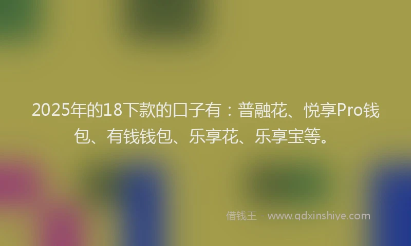 2025年的18下款的口子有：普融花、悦享Pro钱包、有钱钱包、乐享花、乐享宝等。