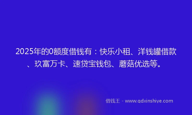 2025年的0额度借钱有：快乐小租、洋钱罐借款、玖富万卡、速贷宝钱包、蘑菇优选等。