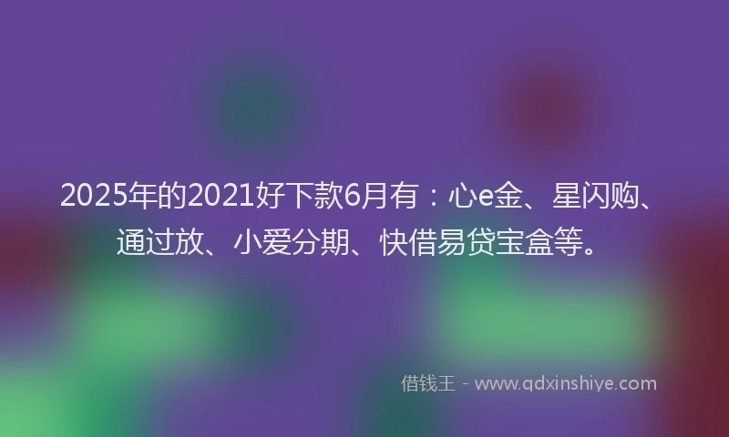 2025年的2021好下款6月有：心e金、星闪购、通过放、小爱分期、快借易贷宝盒等。