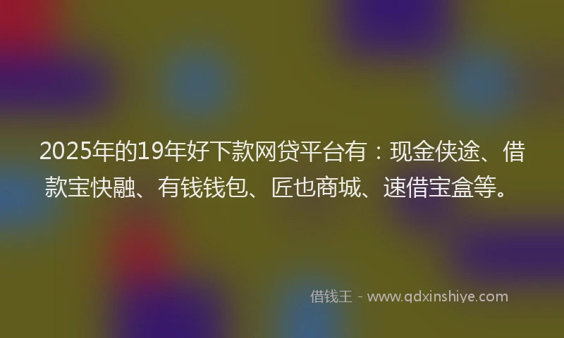 2025年的19年好下款网贷平台有：现金侠途、借款宝快融、有钱钱包、匠也商城、速借宝盒等。