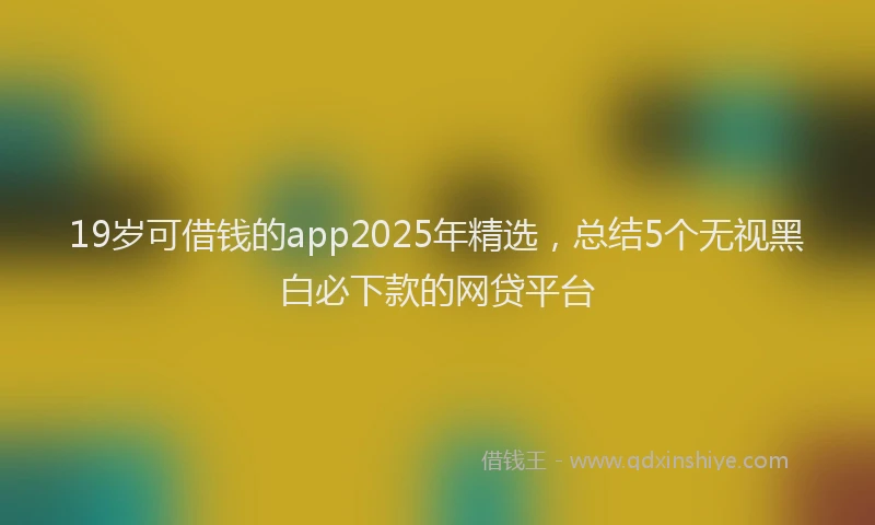 19岁可借钱的app2025年精选，总结5个无视黑白必下款的网贷平台