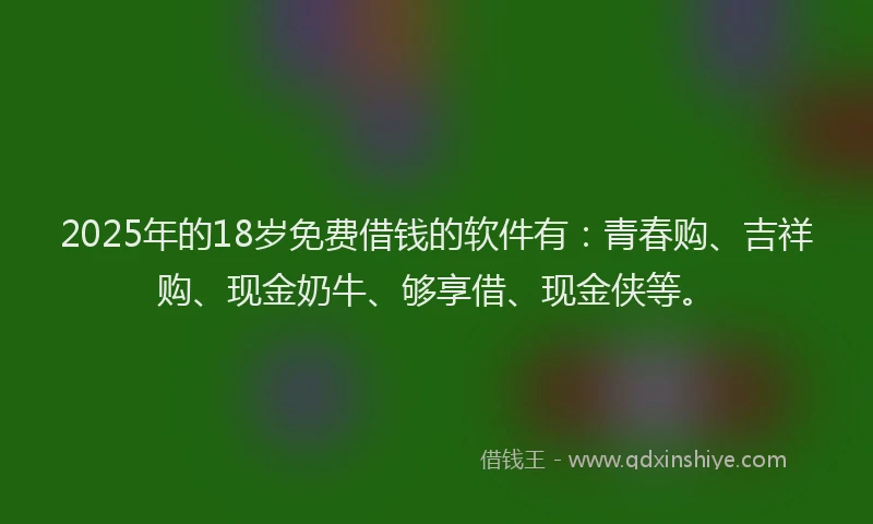 2025年的18岁免费借钱的软件有：青春购、吉祥购、现金奶牛、够享借、现金侠等。