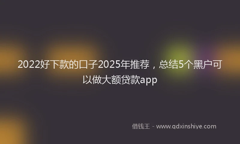 2022好下款的口子2025年推荐，总结5个黑户可以做大额贷款app