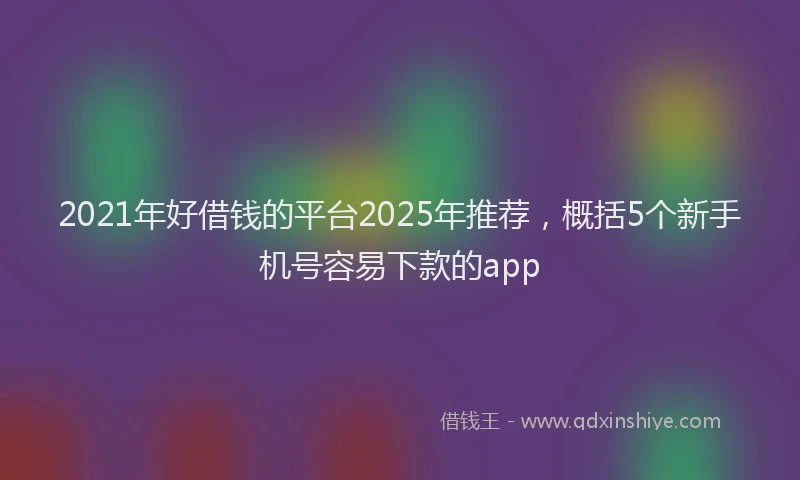 2021年好借钱的平台2025年推荐，概括5个新手机号容易下款的app