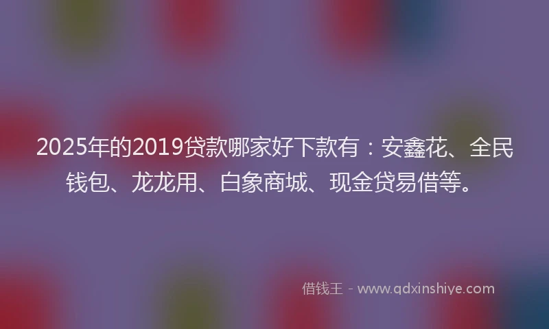 2025年的2019贷款哪家好下款有：安鑫花、全民钱包、龙龙用、白象商城、现金贷易借等。