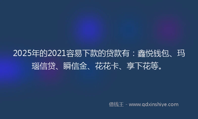 2025年的2021容易下款的贷款有：鑫悦钱包、玛瑙信贷、瞬信金、花花卡、享下花等。