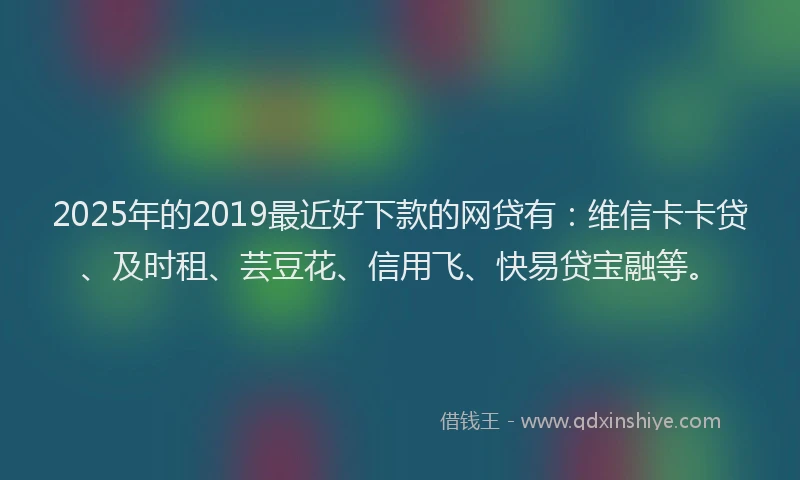 2025年的2019最近好下款的网贷有：维信卡卡贷、及时租、芸豆花、信用飞、快易贷宝融等。