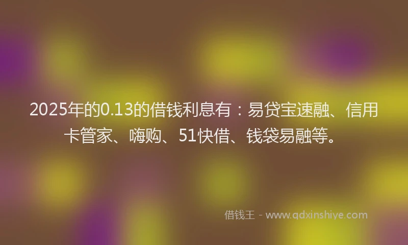 2025年的0.13的借钱利息有：易贷宝速融、信用卡管家、嗨购、51快借、钱袋易融等。