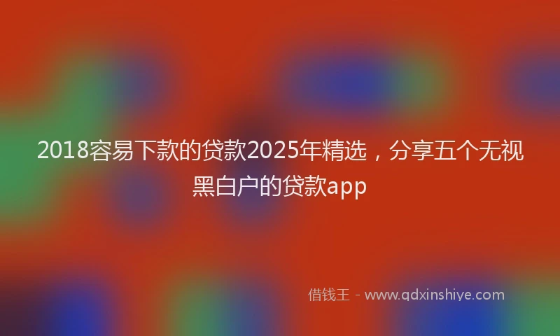 2018容易下款的贷款2025年精选，分享五个无视黑白户的贷款app
