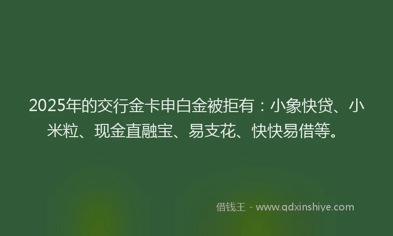 2025年的交行金卡申白金被拒有：小象快贷、小米粒、现金直融宝、易支花、快快易借等。