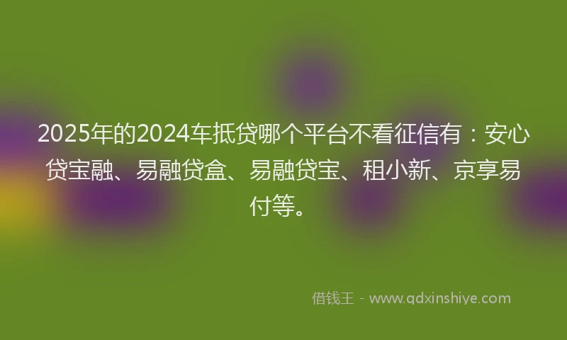 2025年的2024车抵贷哪个平台不看征信有：安心贷宝融、易融贷盒、易融贷宝、租小新、京享易付等。