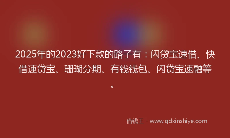 2025年的2023好下款的路子有：闪贷宝速借、快借速贷宝、珊瑚分期、有钱钱包、闪贷宝速融等。